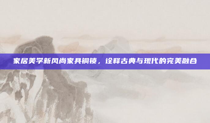 家居美学新风尚家具铜锁，诠释古典与现代的完美融合