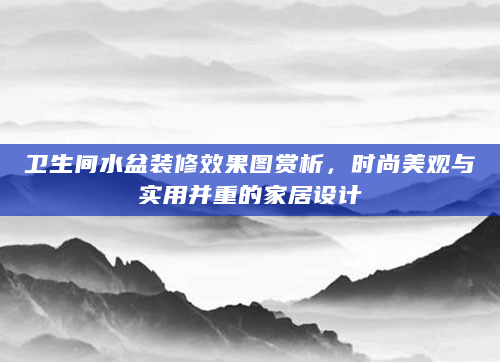 卫生间水盆装修效果图赏析，时尚美观与实用并重的家居设计