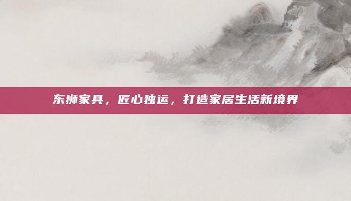 东狮家具，匠心独运，打造家居生活新境界