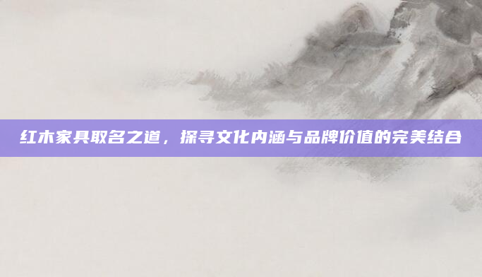 红木家具取名之道，探寻文化内涵与品牌价值的完美结合