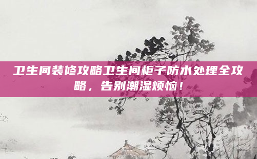 卫生间装修攻略卫生间柜子防水处理全攻略，告别潮湿烦恼！