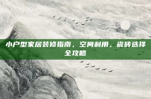 小户型家居装修指南，空间利用，瓷砖选择全攻略