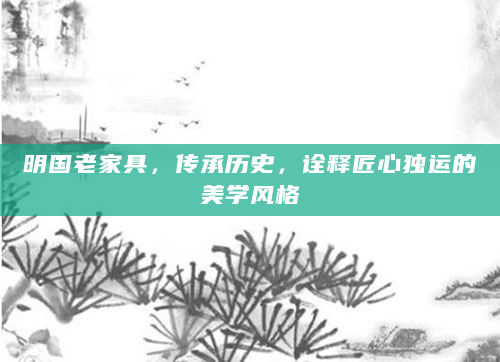 明国老家具，传承历史，诠释匠心独运的美学风格