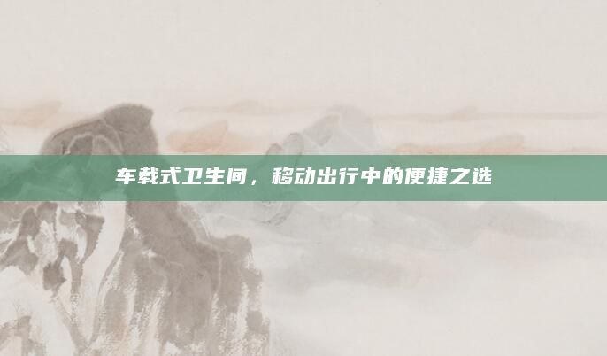 车载式卫生间，移动出行中的便捷之选