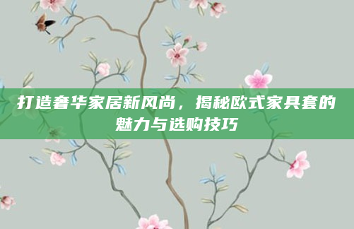 打造奢华家居新风尚，揭秘欧式家具套的魅力与选购技巧