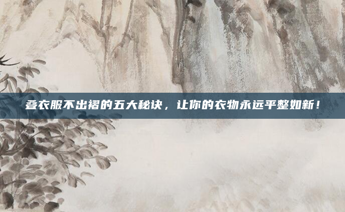 叠衣服不出褶的五大秘诀，让你的衣物永远平整如新！