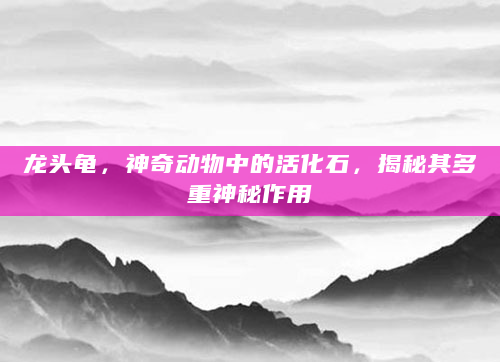 龙头龟，神奇动物中的活化石，揭秘其多重神秘作用