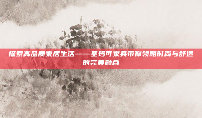 探索高品质家居生活——圣玛可家具带你领略时尚与舒适的完美融合