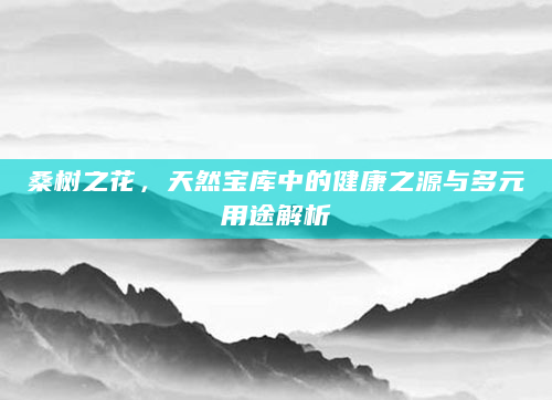 桑树之花，天然宝库中的健康之源与多元用途解析