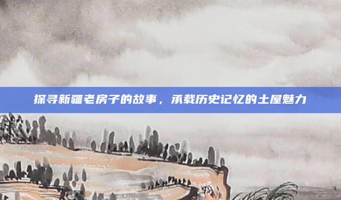 探寻新疆老房子的故事，承载历史记忆的土屋魅力