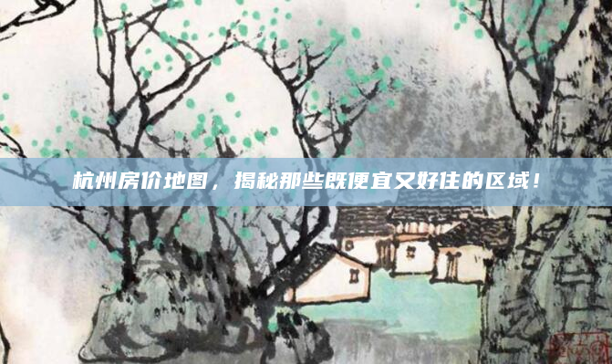 杭州房价地图，揭秘那些既便宜又好住的区域！