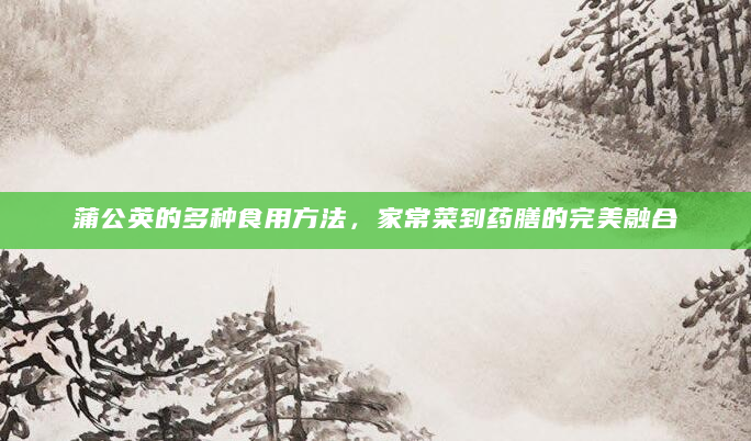 蒲公英的多种食用方法，家常菜到药膳的完美融合
