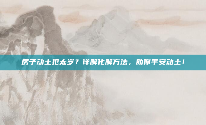 房子动土犯太岁？详解化解方法，助你平安动土！