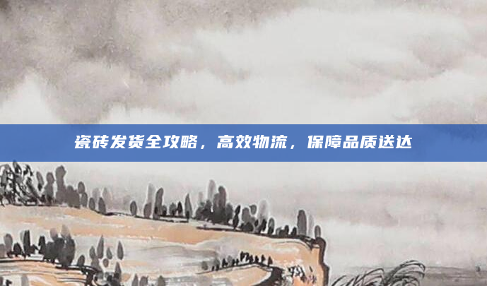 瓷砖发货全攻略，高效物流，保障品质送达