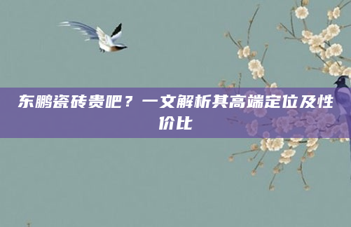 东鹏瓷砖贵吧？一文解析其高端定位及性价比
