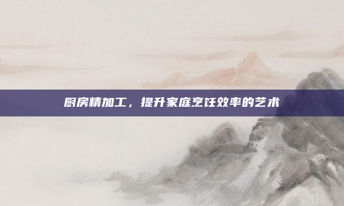 厨房精加工，提升家庭烹饪效率的艺术