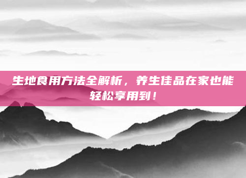 生地食用方法全解析，养生佳品在家也能轻松享用到！