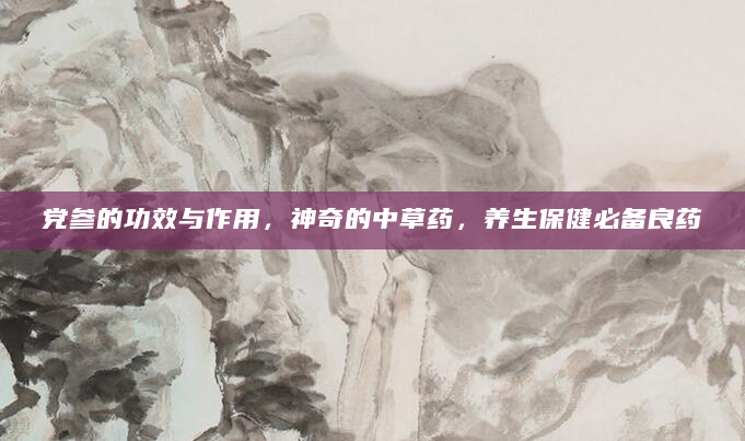 党参的功效与作用，神奇的中草药，养生保健必备良药