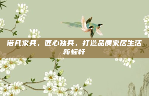 诺凡家具，匠心独具，打造品质家居生活新标杆