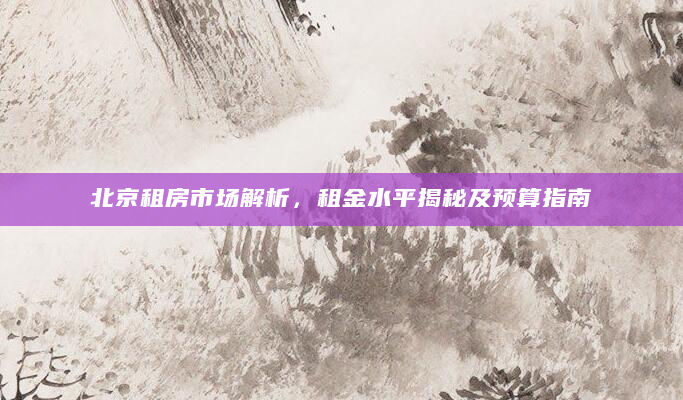 北京租房市场解析，租金水平揭秘及预算指南