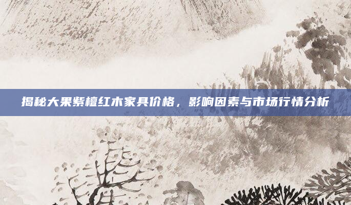 揭秘大果紫檀红木家具价格，影响因素与市场行情分析