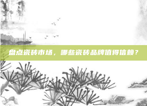 盘点瓷砖市场，哪些瓷砖品牌值得信赖？