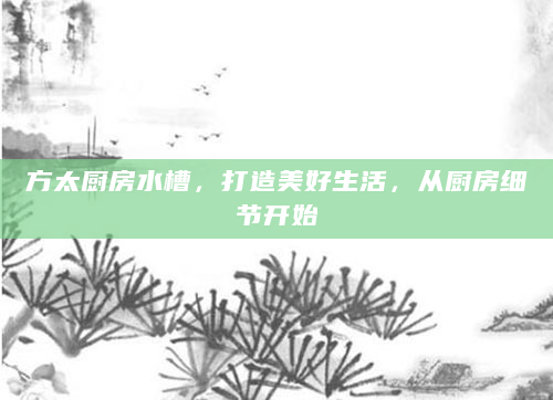 方太厨房水槽，打造美好生活，从厨房细节开始
