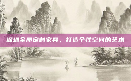 深圳全屋定制家具，打造个性空间的艺术