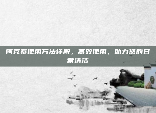 阿克泰使用方法详解，高效使用，助力您的日常清洁