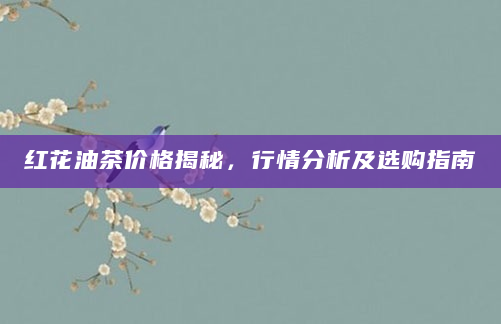 红花油茶价格揭秘，行情分析及选购指南