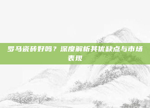 罗马瓷砖好吗？深度解析其优缺点与市场表现