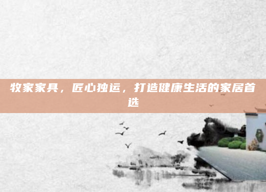 牧家家具，匠心独运，打造健康生活的家居首选