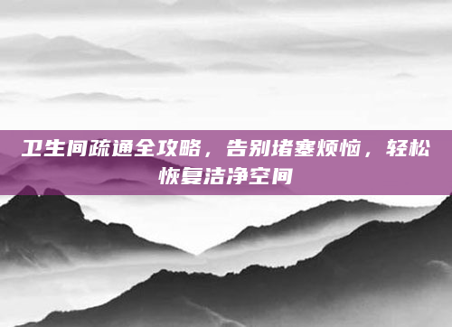 卫生间疏通全攻略，告别堵塞烦恼，轻松恢复洁净空间